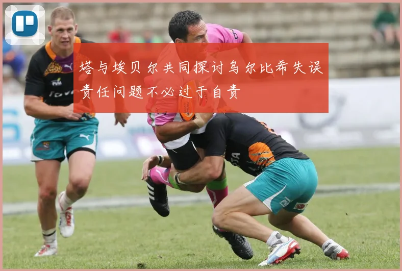 塔与埃贝尔共同探讨乌尔比希失误责任问题不必过于自责