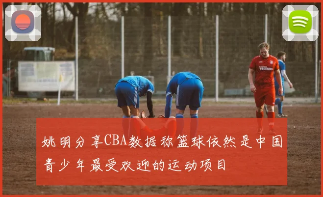 姚明分享CBA数据称篮球依然是中国青少年最受欢迎的运动项目