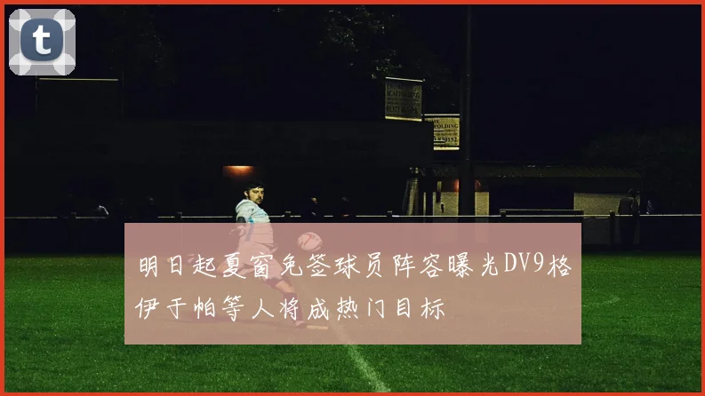 明日起夏窗免签球员阵容曝光DV9格伊于帕等人将成热门目标