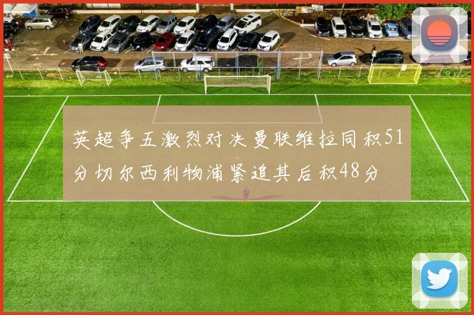 英超争五激烈对决曼联维拉同积51分切尔西利物浦紧追其后积48分