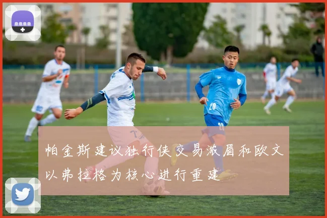 帕金斯建议独行侠交易浓眉和欧文以弗拉格为核心进行重建