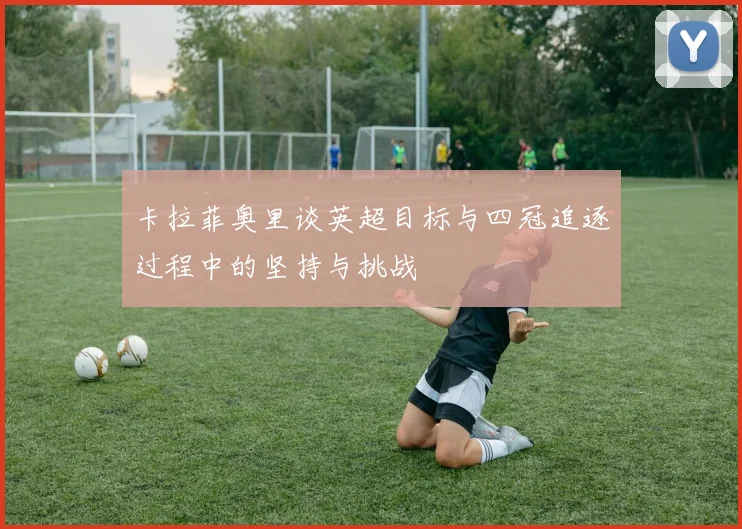 卡拉菲奥里谈英超目标与四冠追逐过程中的坚持与挑战