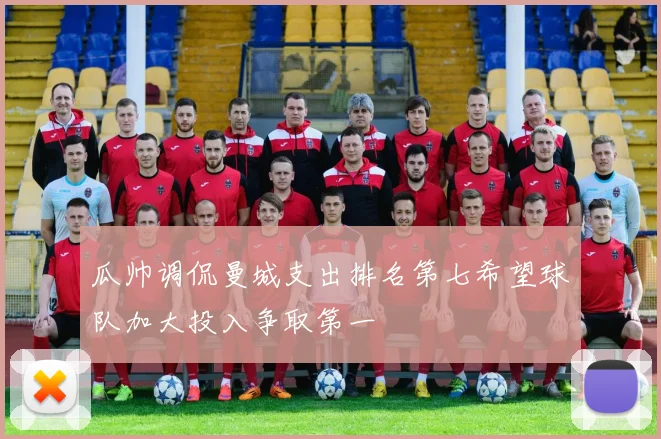 瓜帅调侃曼城支出排名第七希望球队加大投入争取第一