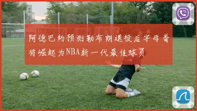 阿德巴约预测勒布朗退役后字母哥将崛起为NBA新一代最佳球员