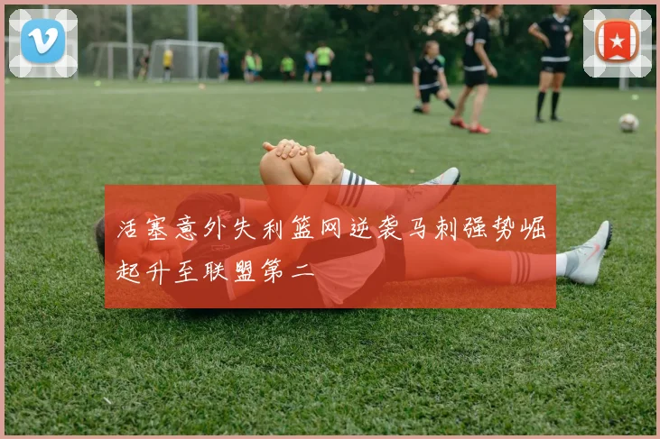 活塞意外失利篮网逆袭马刺强势崛起升至联盟第二