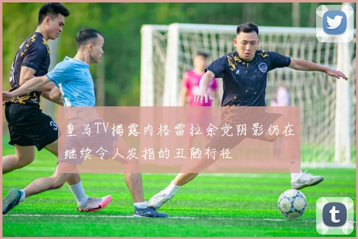 皇马TV揭露内格雷拉余党阴影仍在继续令人发指的丑陋行径