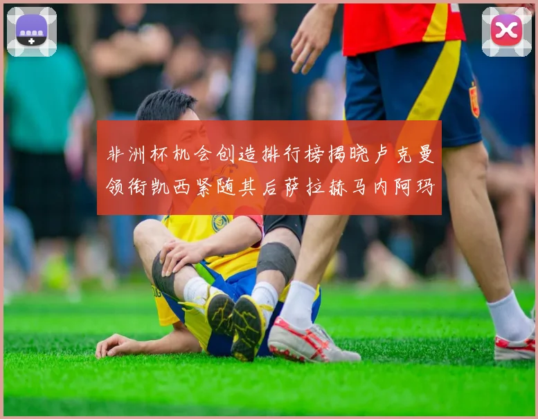 非洲杯机会创造排行榜揭晓卢克曼领衔凯西紧随其后萨拉赫马内阿玛德跻身前五