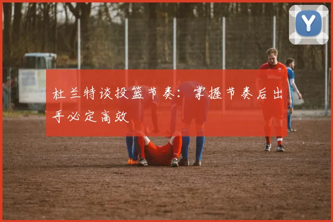 杜兰特谈投篮节奏：掌握节奏后出手必定高效