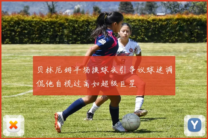 贝林厄姆半场换球衣引争议球迷调侃他自视过高如超级巨星