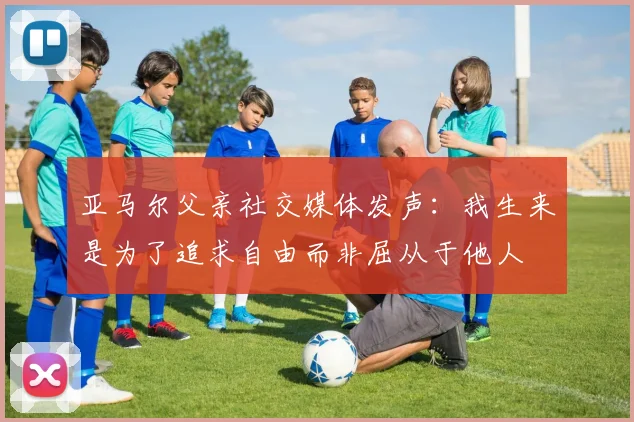 亚马尔父亲社交媒体发声：我生来是为了追求自由而非屈从于他人