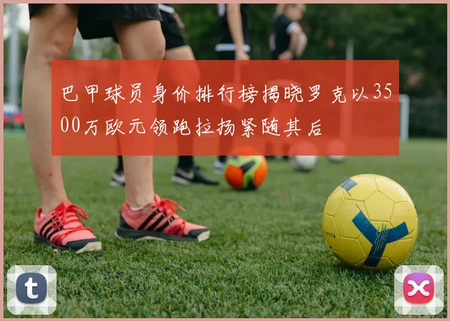 巴甲球员身价排行榜揭晓罗克以3500万欧元领跑拉扬紧随其后