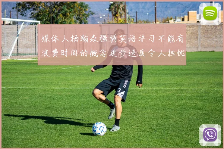 媒体人杨瀚森强调英语学习不能有浪费时间的概念进步速度令人担忧