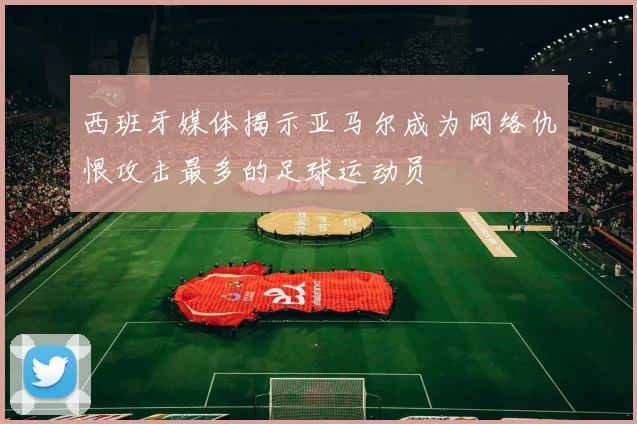 西班牙媒体揭示亚马尔成为网络仇恨攻击最多的足球运动员