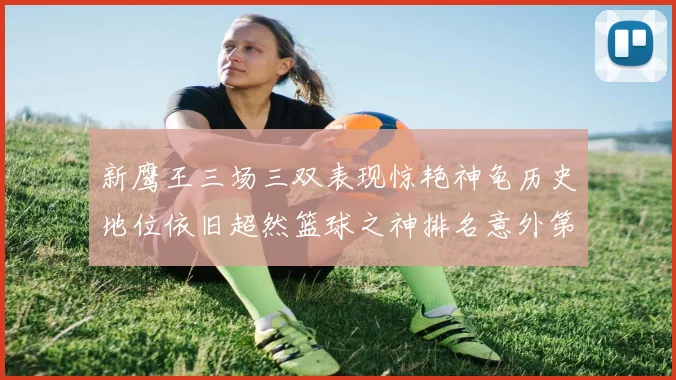 新鹰王三场三双表现惊艳神龟历史地位依旧超然篮球之神排名意外第三