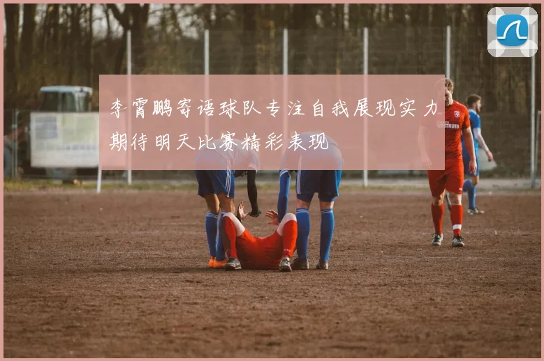 李霄鹏寄语球队专注自我展现实力期待明天比赛精彩表现