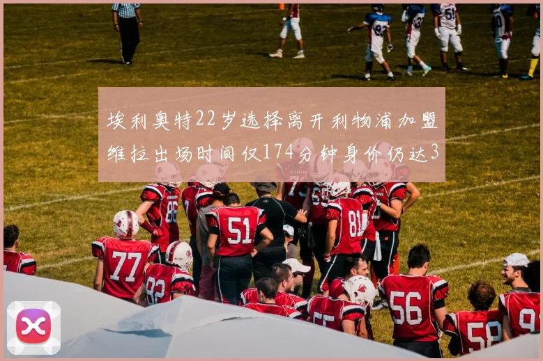 埃利奥特22岁选择离开利物浦加盟维拉出场时间仅174分钟身价仍达3500万
