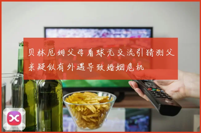 贝林厄姆父母看球无交流引猜测父亲疑似有外遇导致婚姻危机