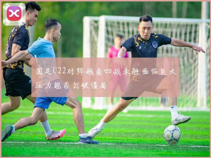 国足U22对阵越南四战未胜面临巨大压力能否打破僵局