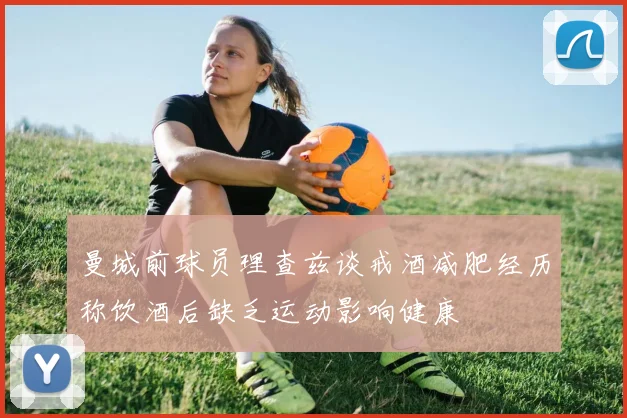 曼城前球员理查兹谈戒酒减肥经历称饮酒后缺乏运动影响健康