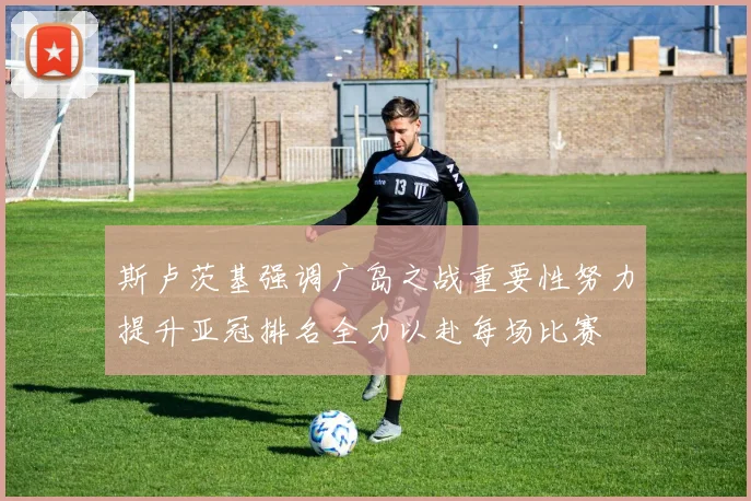 斯卢茨基强调广岛之战重要性努力提升亚冠排名全力以赴每场比赛