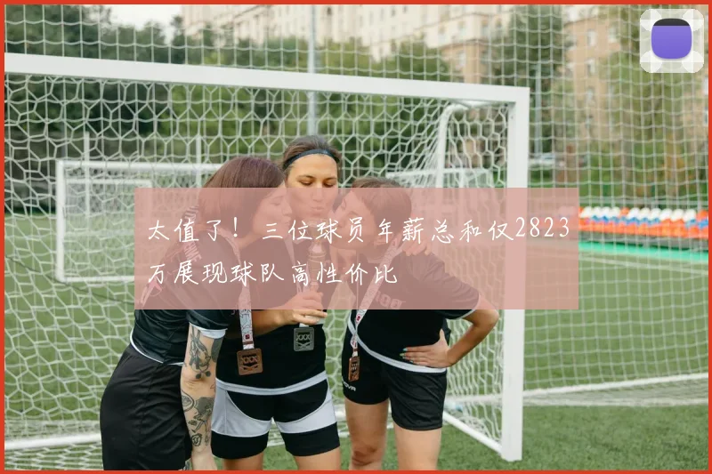 太值了！三位球员年薪总和仅2823万展现球队高性价比