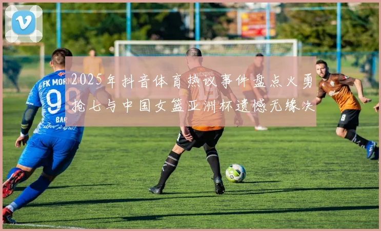 2025年抖音体育热议事件盘点火勇抢七与中国女篮亚洲杯遗憾无缘决赛