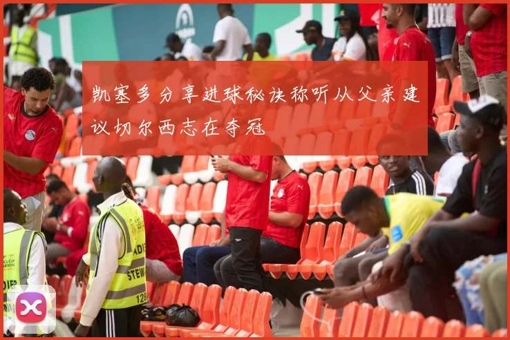 凯塞多分享进球秘诀称听从父亲建议切尔西志在夺冠