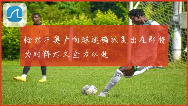 恰尔汗奥卢向球迷确认复出在即将为对阵尤文全力以赴