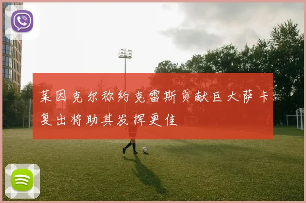 莱因克尔称约克雷斯贡献巨大萨卡复出将助其发挥更佳