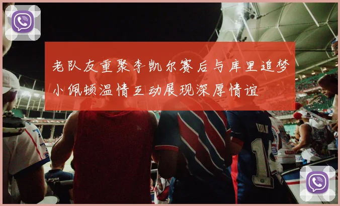 老队友重聚李凯尔赛后与库里追梦小佩顿温情互动展现深厚情谊