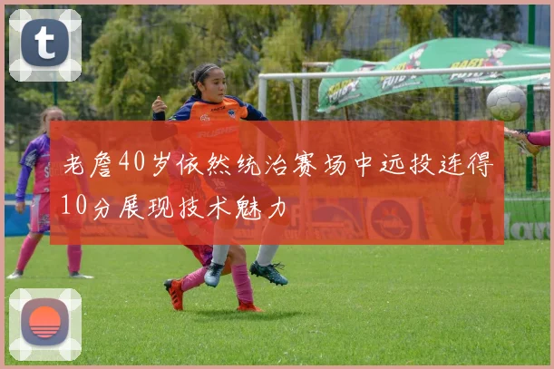 老詹40岁依然统治赛场中远投连得10分展现技术魅力