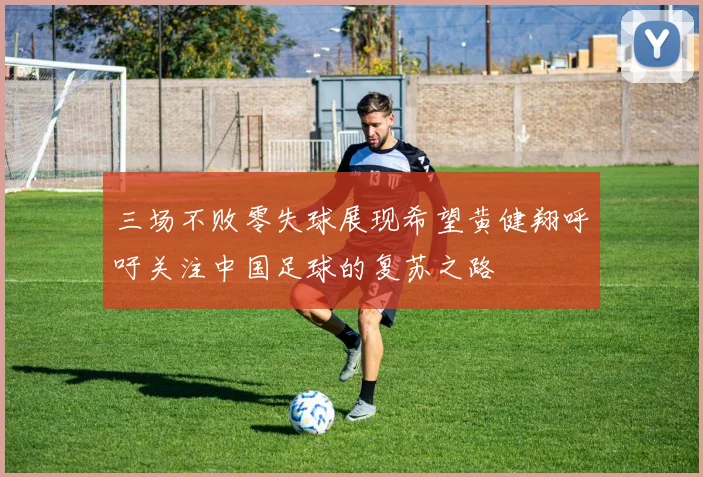 三场不败零失球展现希望黄健翔呼吁关注中国足球的复苏之路