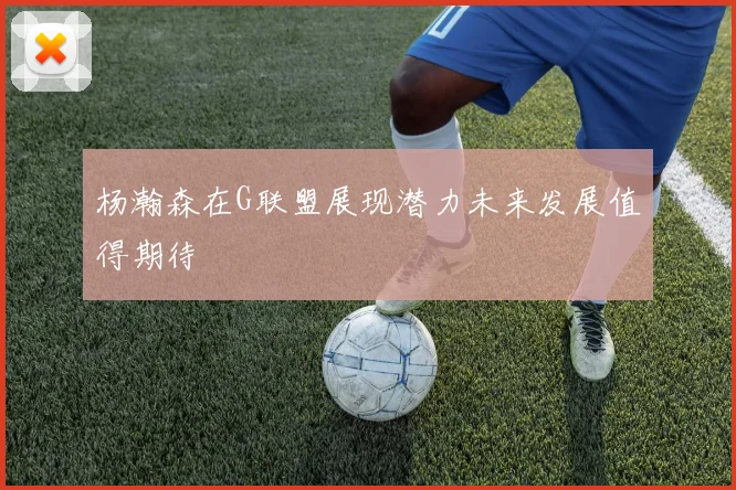 杨瀚森在G联盟展现潜力未来发展值得期待