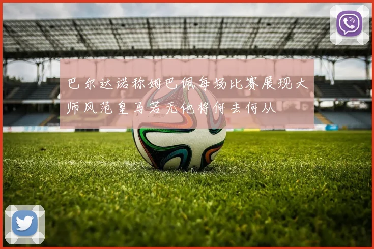 巴尔达诺称姆巴佩每场比赛展现大师风范皇马若无他将何去何从
